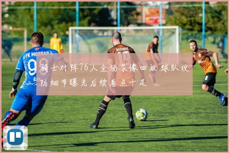 骑士对阵76人全场录像回放 球队攻防细节曝光后续看点十足
