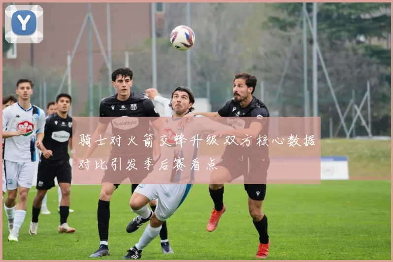 骑士对火箭交锋升级 双方核心数据对比引发季后赛看点