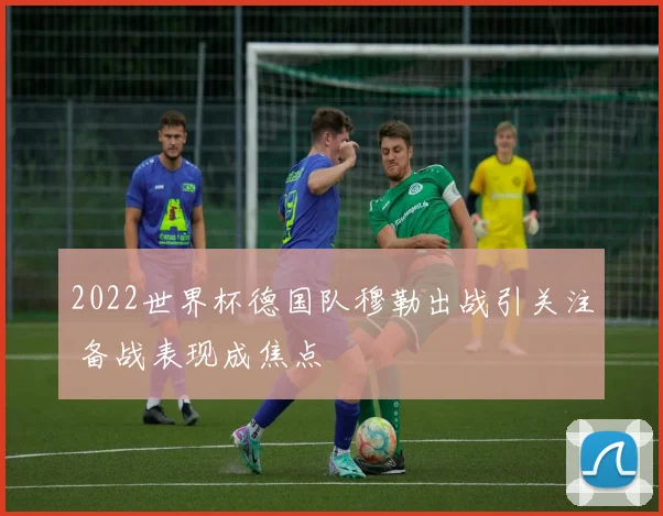 2022世界杯德国队穆勒出战引关注 备战表现成焦点