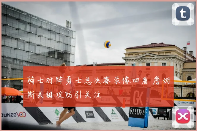 骑士对阵勇士总决赛录像回看 詹姆斯关键攻防引关注