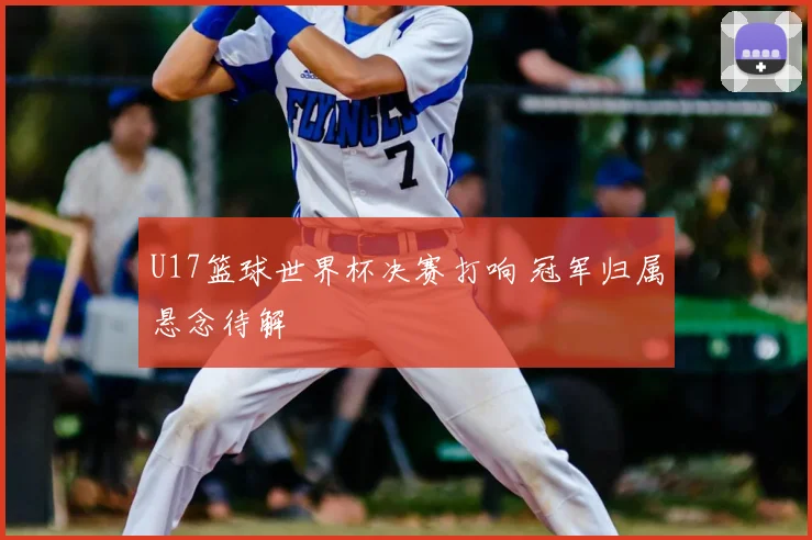U17篮球世界杯决赛打响 冠军归属悬念待解