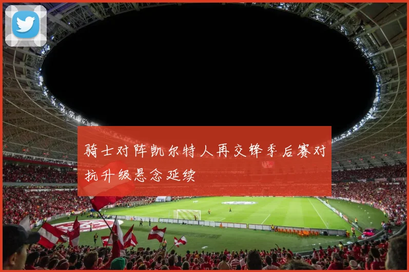骑士对阵凯尔特人再交锋季后赛对抗升级悬念延续