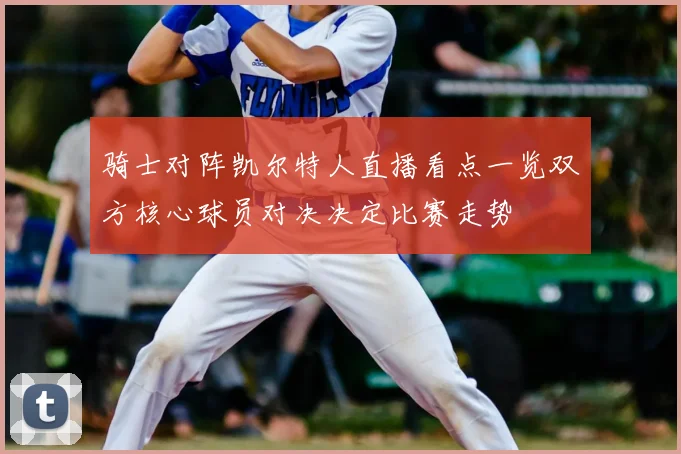 骑士对阵凯尔特人直播看点一览双方核心球员对决决定比赛走势