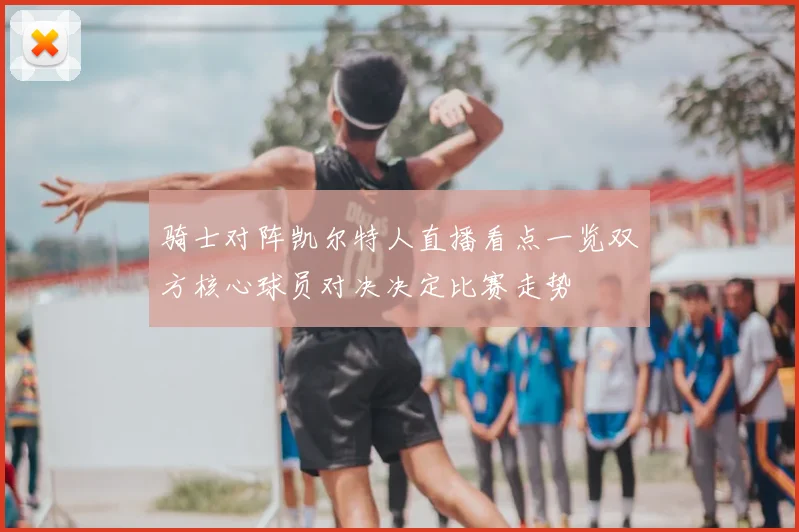 骑士对阵凯尔特人直播看点一览双方核心球员对决决定比赛走势