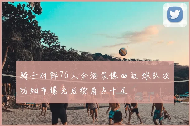 骑士对阵76人全场录像回放 球队攻防细节曝光后续看点十足