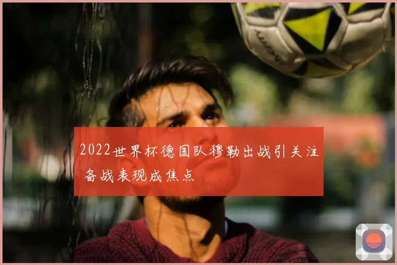 2022世界杯德国队穆勒出战引关注 备战表现成焦点