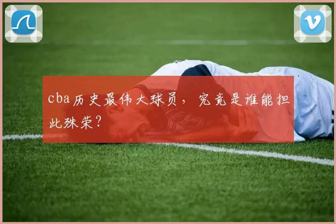 cba历史最伟大球员，究竟是谁能担此殊荣？