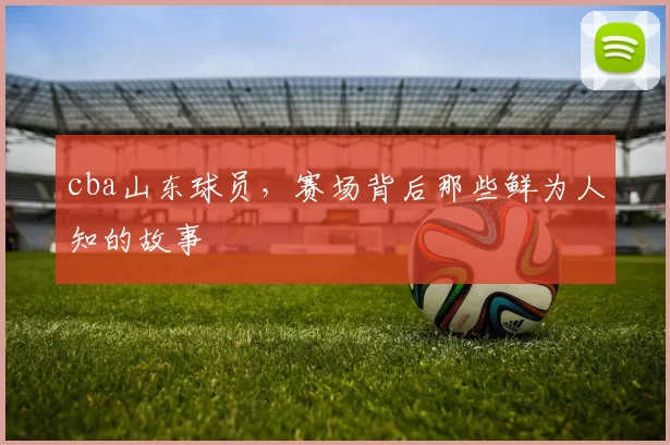 cba山东球员，赛场背后那些鲜为人知的故事